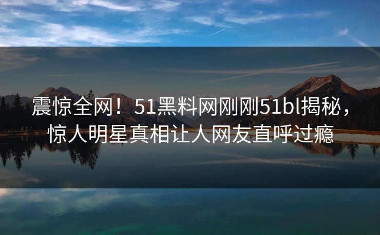 震惊全网！51黑料网刚刚51bl揭秘，惊人明星真相让人网友直呼过瘾