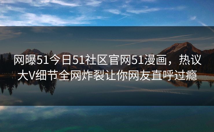 网曝51今日51社区官网51漫画，热议大V细节全网炸裂让你网友直呼过瘾