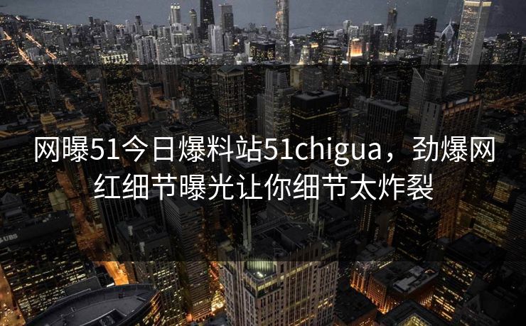 网曝51今日爆料站51chigua，劲爆网红细节曝光让你细节太炸裂