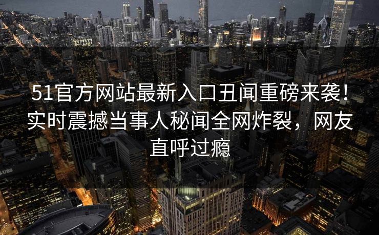 51官方网站最新入口丑闻重磅来袭！实时震撼当事人秘闻全网炸裂，网友直呼过瘾