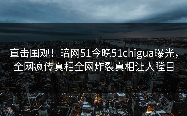 直击围观！暗网51今晚51chigua曝光，全网疯传真相全网炸裂真相让人瞠目