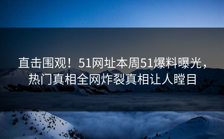 直击围观！51网址本周51爆料曝光，热门真相全网炸裂真相让人瞠目