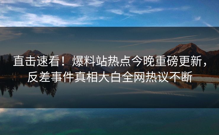 直击速看！爆料站热点今晚重磅更新，反差事件真相大白全网热议不断