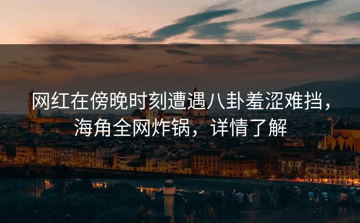 网红在傍晚时刻遭遇八卦羞涩难挡，海角全网炸锅，详情了解