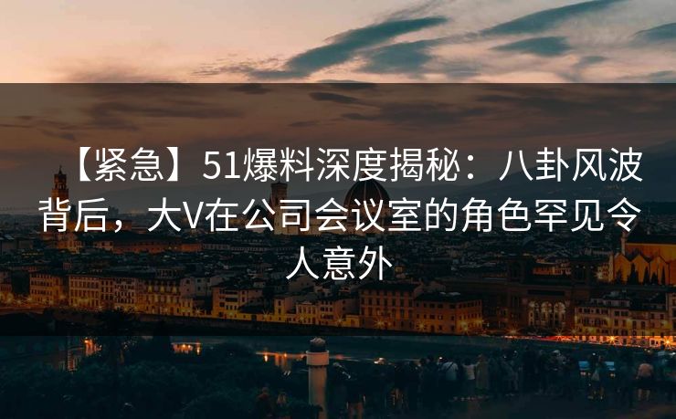 【紧急】51爆料深度揭秘：八卦风波背后，大V在公司会议室的角色罕见令人意外