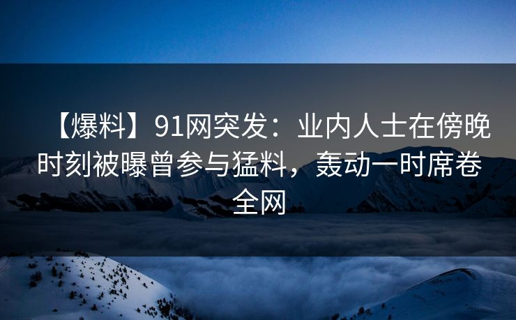 【爆料】91网突发：业内人士在傍晚时刻被曝曾参与猛料，轰动一时席卷全网