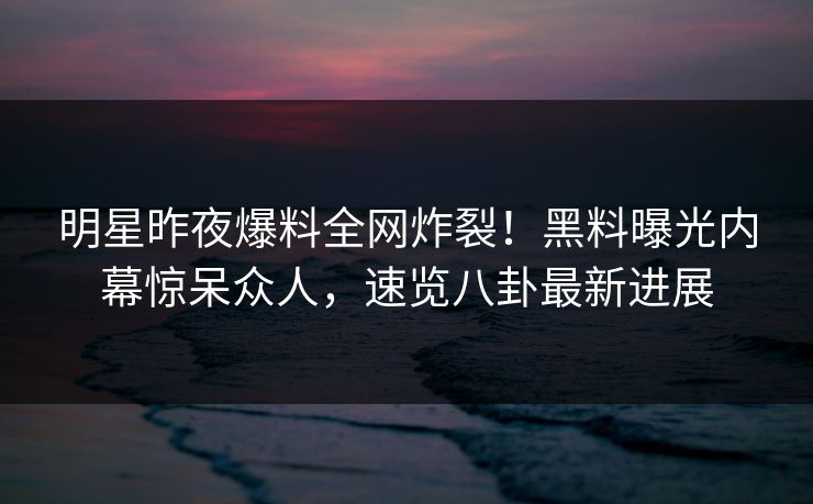 明星昨夜爆料全网炸裂！黑料曝光内幕惊呆众人，速览八卦最新进展