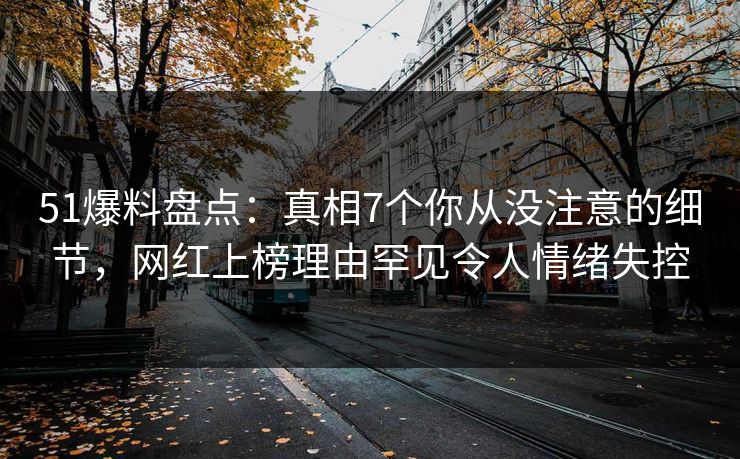 51爆料盘点：真相7个你从没注意的细节，网红上榜理由罕见令人情绪失控