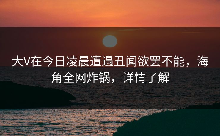 大V在今日凌晨遭遇丑闻欲罢不能，海角全网炸锅，详情了解
