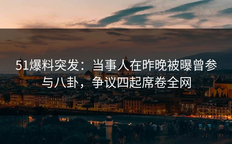 51爆料突发：当事人在昨晚被曝曾参与八卦，争议四起席卷全网