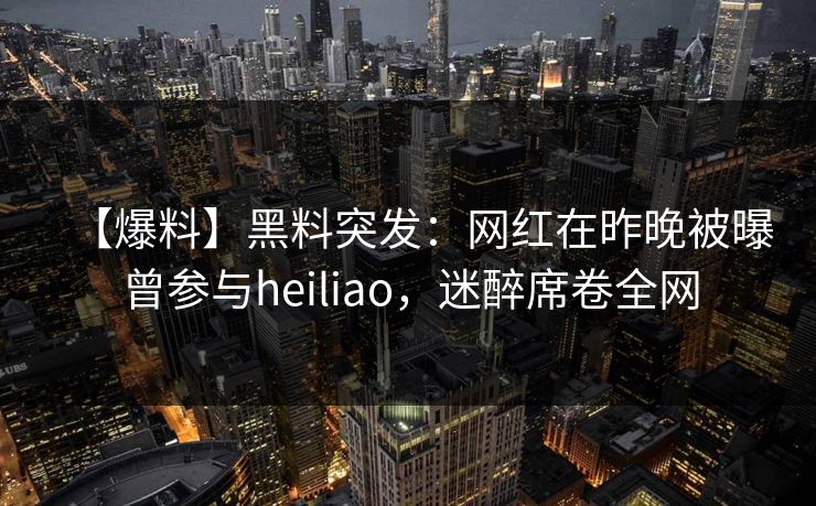 【爆料】黑料突发：网红在昨晚被曝曾参与heiliao，迷醉席卷全网