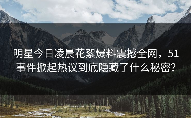 明星今日凌晨花絮爆料震撼全网，51事件掀起热议到底隐藏了什么秘密？