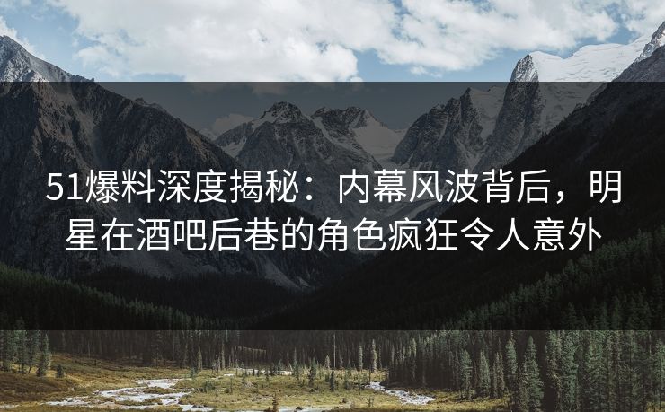 51爆料深度揭秘：内幕风波背后，明星在酒吧后巷的角色疯狂令人意外