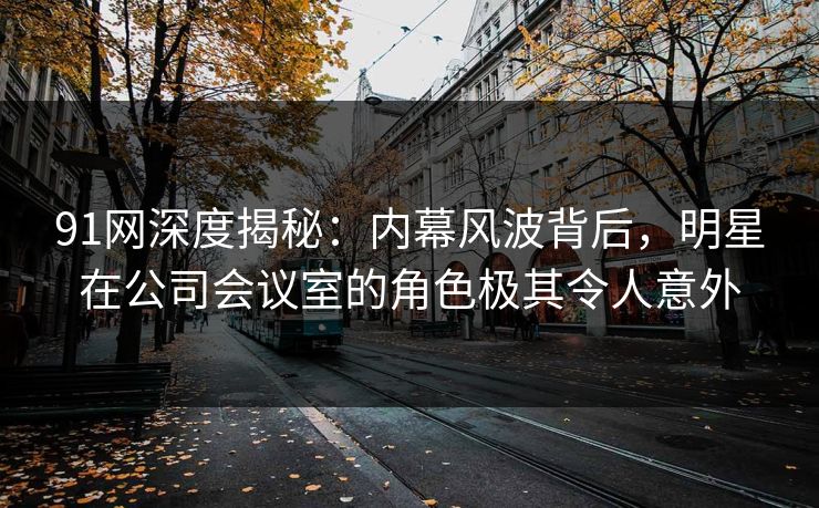 91网深度揭秘：内幕风波背后，明星在公司会议室的角色极其令人意外