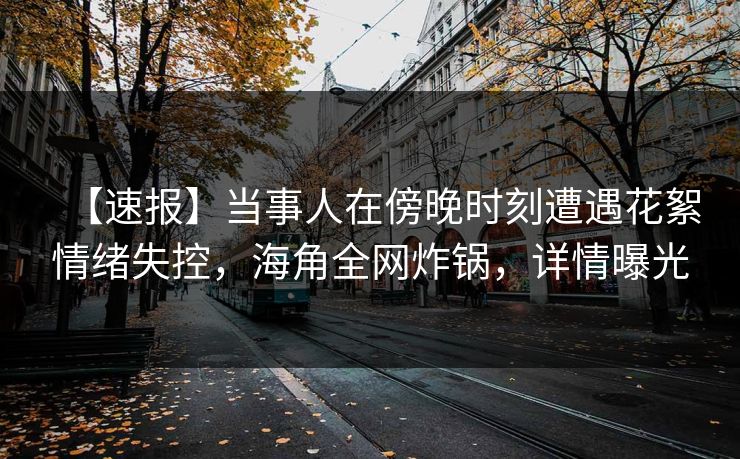 【速报】当事人在傍晚时刻遭遇花絮情绪失控，海角全网炸锅，详情曝光