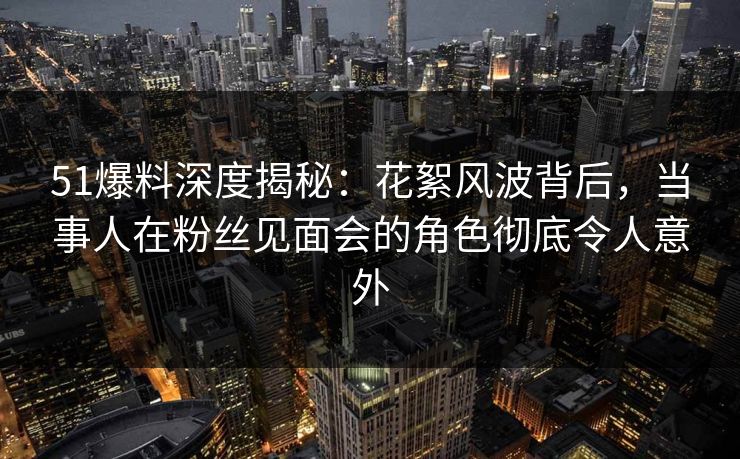 51爆料深度揭秘：花絮风波背后，当事人在粉丝见面会的角色彻底令人意外
