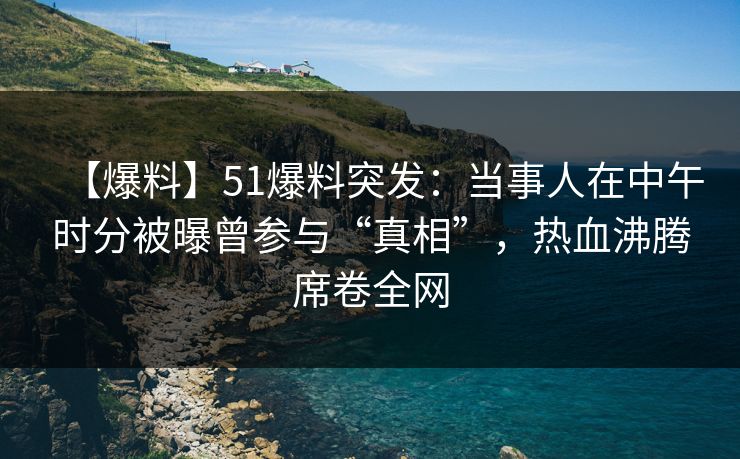【爆料】51爆料突发：当事人在中午时分被曝曾参与“真相”，热血沸腾席卷全网