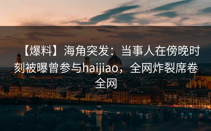【爆料】海角突发：当事人在傍晚时刻被曝曾参与haijiao，全网炸裂席卷全网