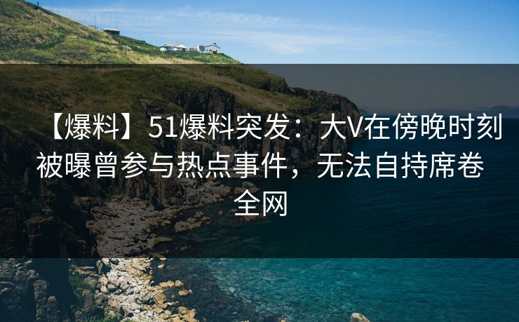 【爆料】51爆料突发：大V在傍晚时刻被曝曾参与热点事件，无法自持席卷全网