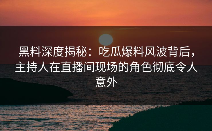 黑料深度揭秘：吃瓜爆料风波背后，主持人在直播间现场的角色彻底令人意外