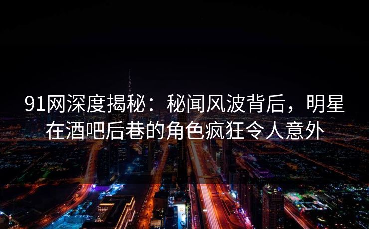 91网深度揭秘：秘闻风波背后，明星在酒吧后巷的角色疯狂令人意外