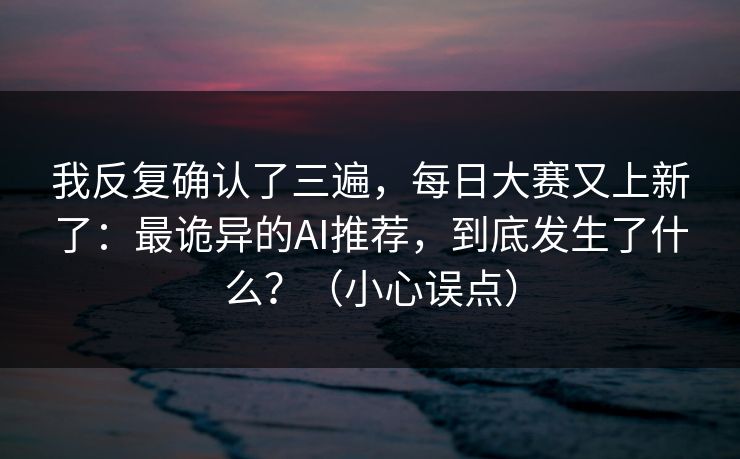 我反复确认了三遍，每日大赛又上新了：最诡异的AI推荐，到底发生了什么？（小心误点）