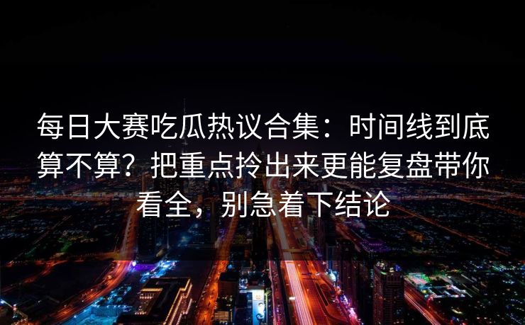每日大赛吃瓜热议合集：时间线到底算不算？把重点拎出来更能复盘带你看全，别急着下结论