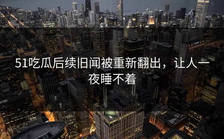 51吃瓜后续旧闻被重新翻出,让人一夜睡不着 51吃瓜后续旧闻被重新翻出,让人一夜睡不着